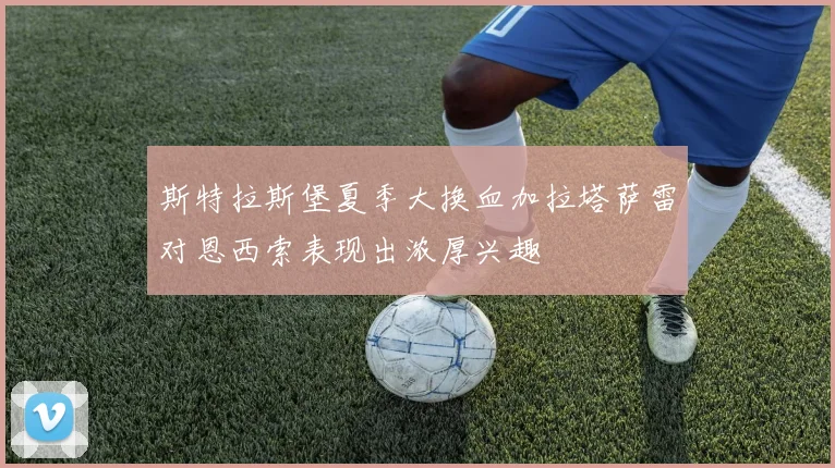 斯特拉斯堡夏季大换血加拉塔萨雷对恩西索表现出浓厚兴趣