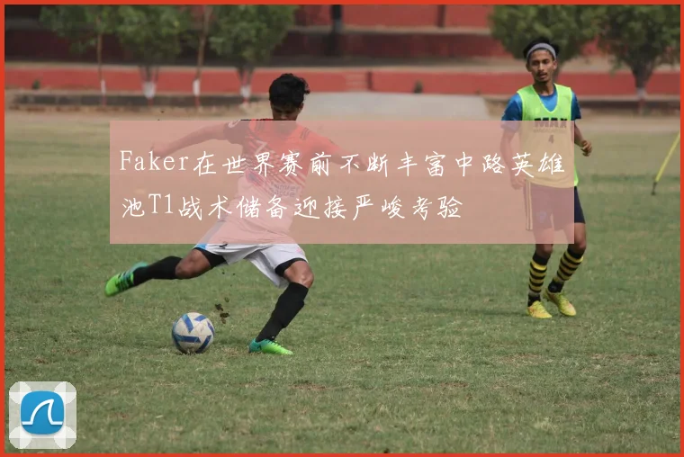 Faker在世界赛前不断丰富中路英雄池T1战术储备迎接严峻考验