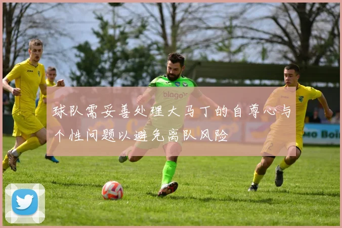 球队需妥善处理大马丁的自尊心与个性问题以避免离队风险