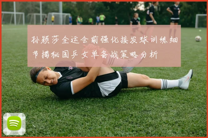 孙颖莎全运会前强化接发球训练细节揭秘国乒女单备战策略分析