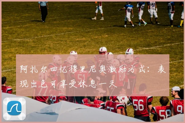 阿扎尔回忆穆里尼奥激励方式：表现出色可享受休息一天