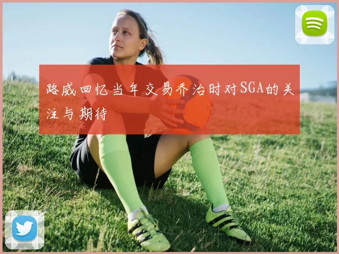 路威回忆当年交易乔治时对SGA的关注与期待