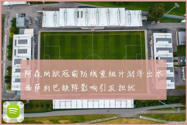 阿森纳欧冠前防线重组计划浮出水面萨利巴缺阵影响引发担忧