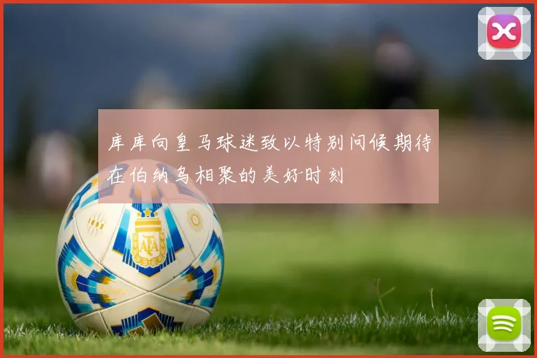 库库向皇马球迷致以特别问候期待在伯纳乌相聚的美好时刻