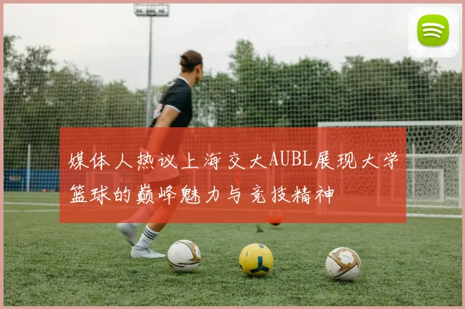 媒体人热议上海交大AUBL展现大学篮球的巅峰魅力与竞技精神