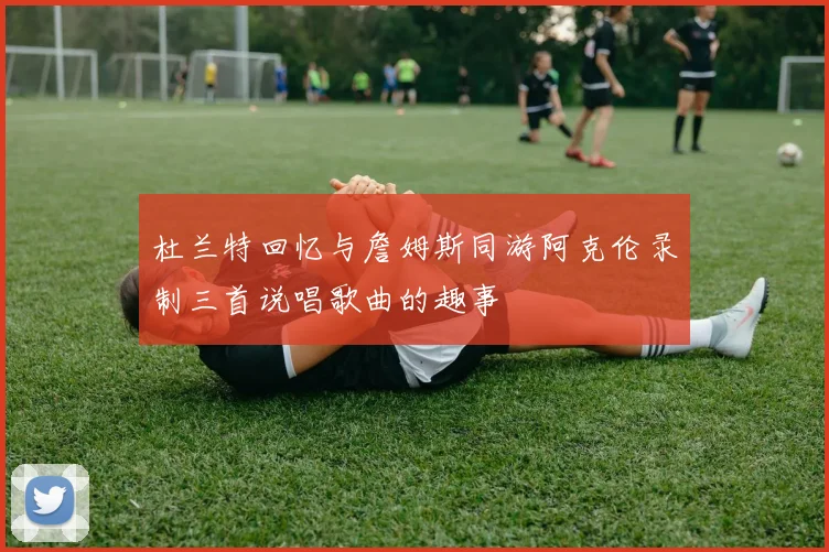 杜兰特回忆与詹姆斯同游阿克伦录制三首说唱歌曲的趣事
