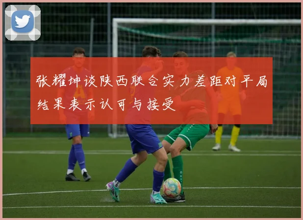 张耀坤谈陕西联合实力差距对平局结果表示认可与接受