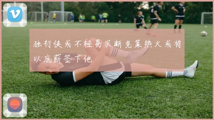 独行侠或不轻易买断克莱热火或将以底薪签下他