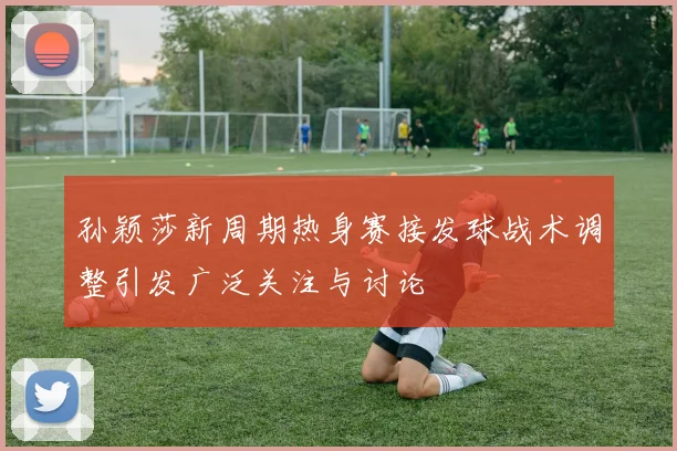 孙颖莎新周期热身赛接发球战术调整引发广泛关注与讨论
